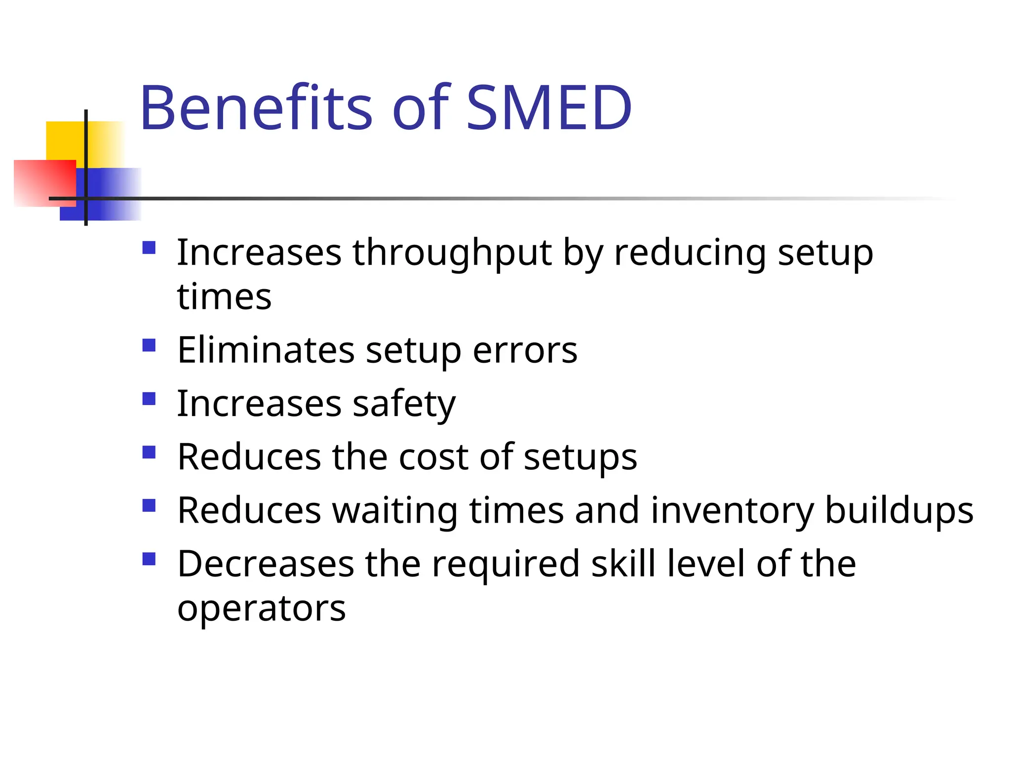 Benefits of SMED
 Increases throughput by reducing setup
times
 Eliminates setup errors
 Increases safety
 Reduces the cost of setups
 Reduces waiting times and inventory buildups
 Decreases the required skill level of the
operators
 