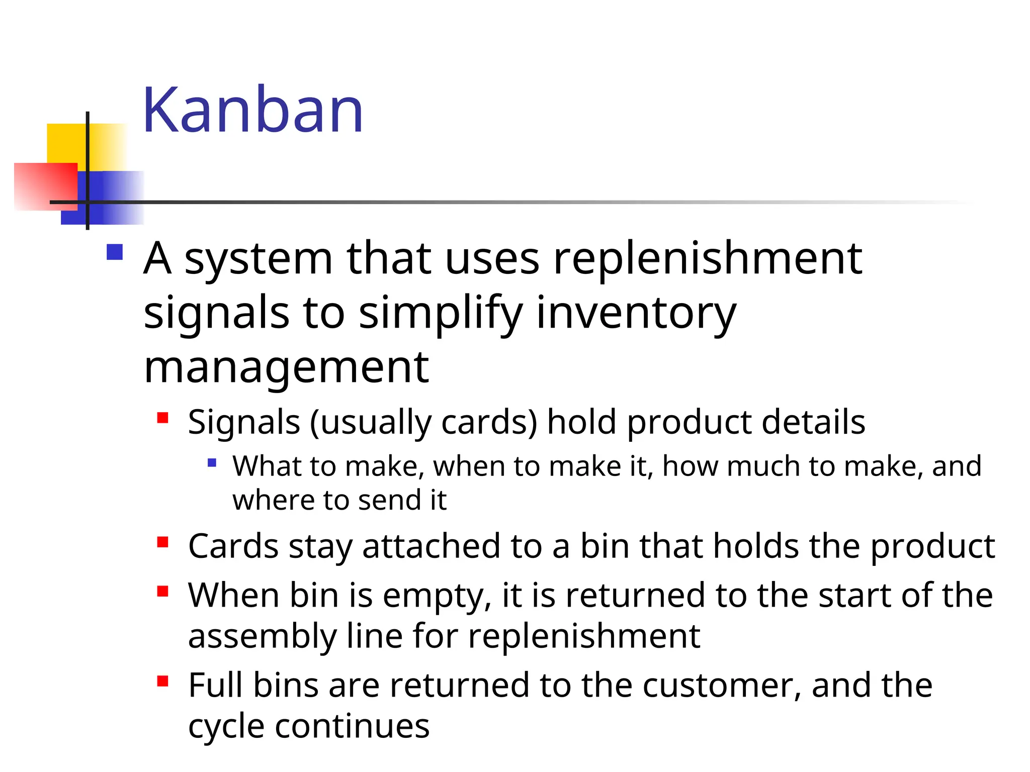 Kanban
 A system that uses replenishment
signals to simplify inventory
management

Signals (usually cards) hold product details

What to make, when to make it, how much to make, and
where to send it
 Cards stay attached to a bin that holds the product
 When bin is empty, it is returned to the start of the
assembly line for replenishment
 Full bins are returned to the customer, and the
cycle continues
 