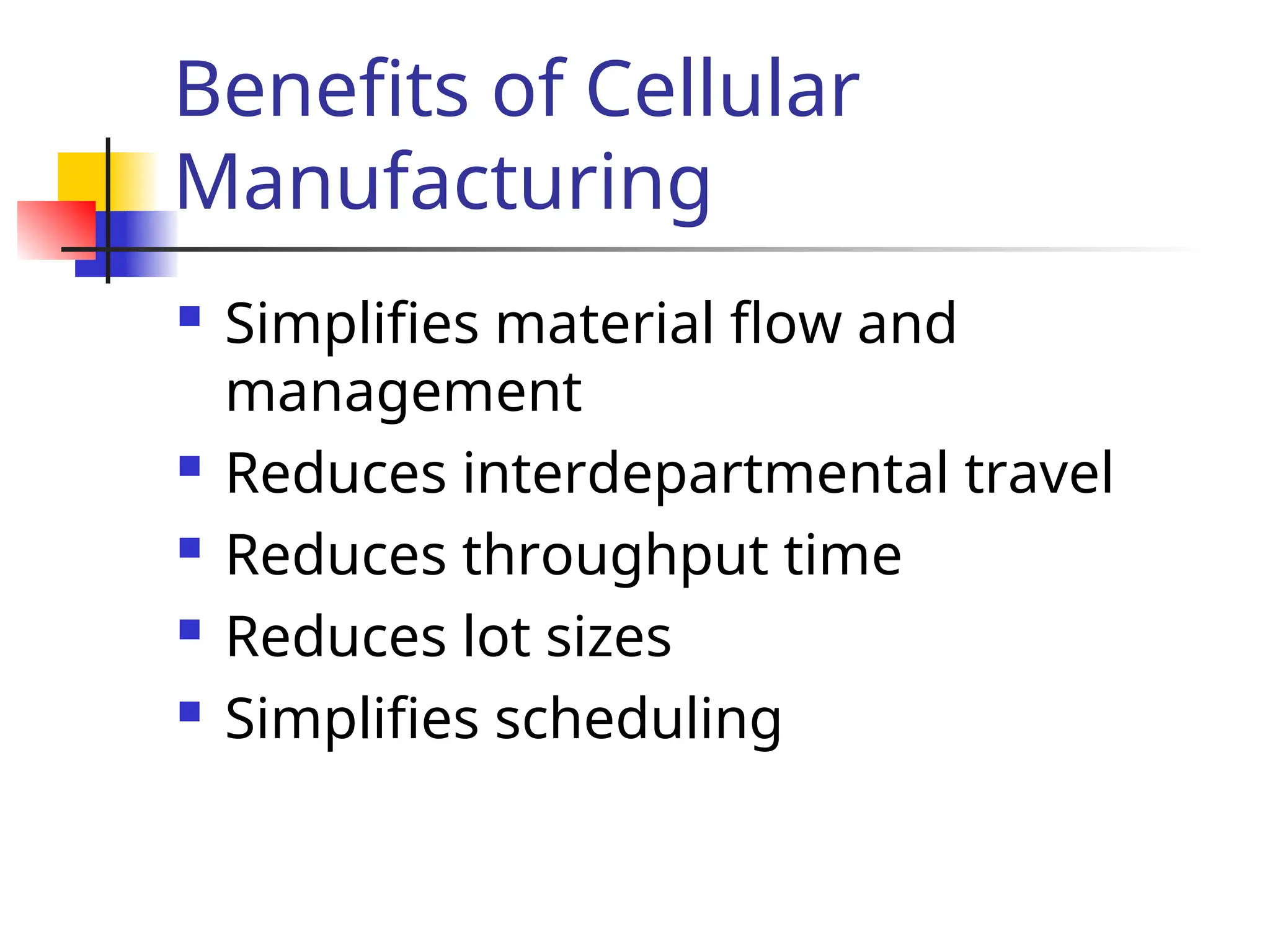 Benefits of Cellular
Manufacturing
 Simplifies material flow and
management
 Reduces interdepartmental travel
 Reduces throughput time
 Reduces lot sizes
 Simplifies scheduling
 