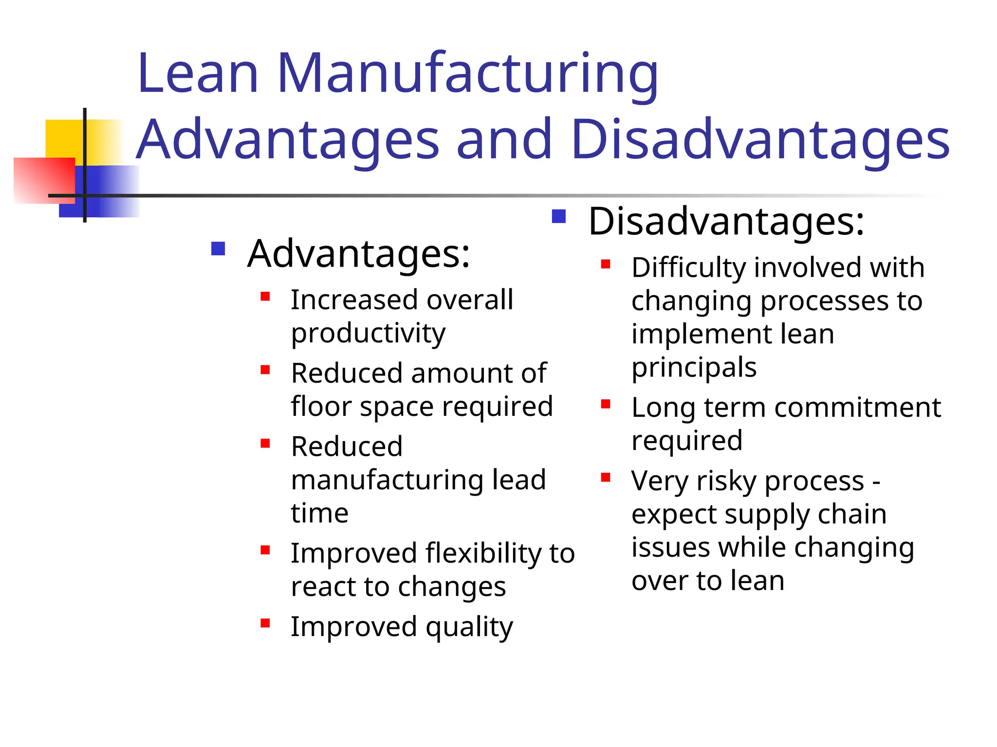 Lean Manufacturing
Advantages and Disadvantages
 Advantages:
 Increased overall
productivity
 Reduced amount of
floor space required
 Reduced
manufacturing lead
time
 Improved flexibility to
react to changes
 Improved quality
 Disadvantages:
 Difficulty involved with
changing processes to
implement lean
principals
 Long term commitment
required
 Very risky process -
expect supply chain
issues while changing
over to lean
 