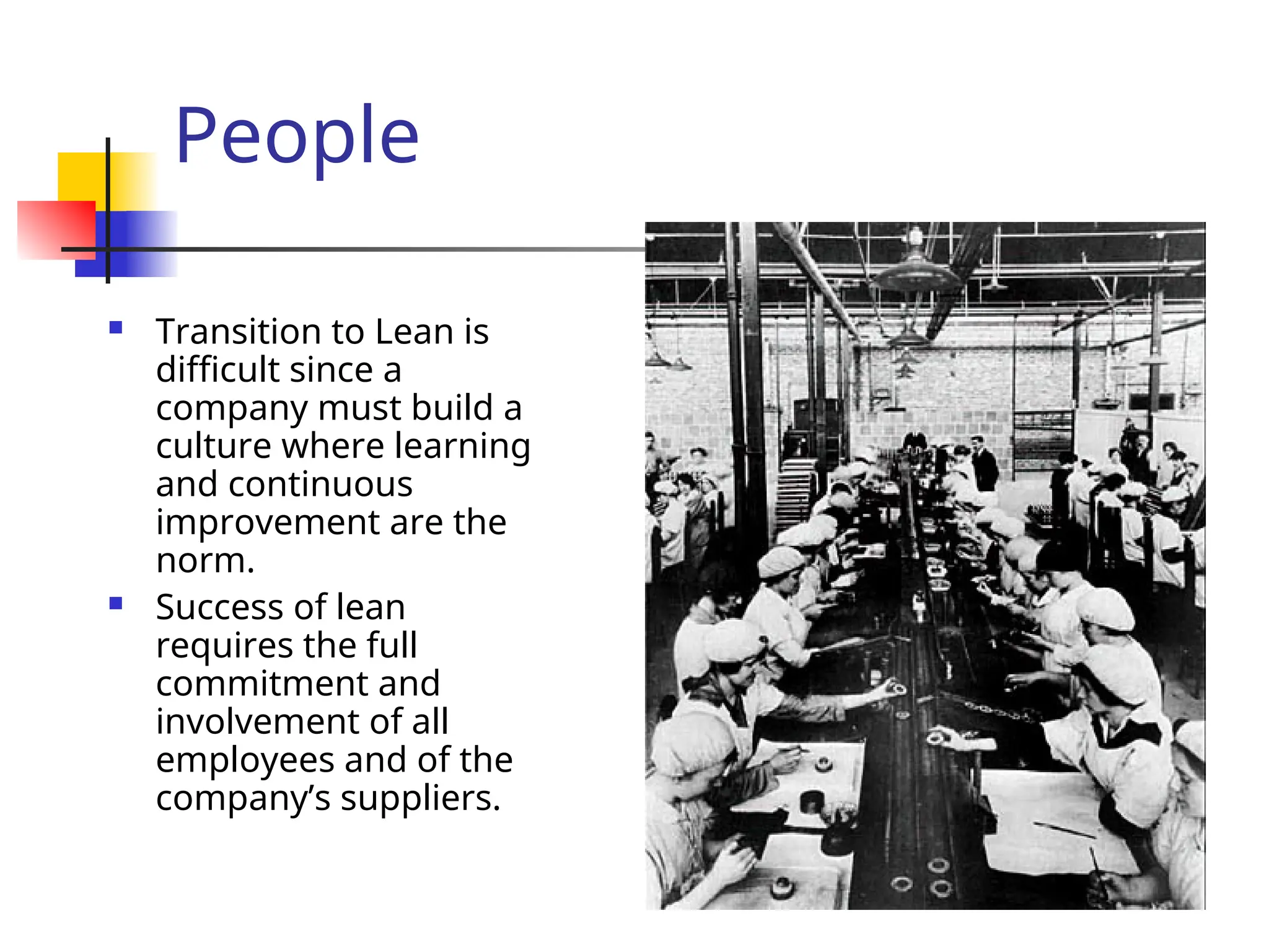 People
 Transition to Lean is
difficult since a
company must build a
culture where learning
and continuous
improvement are the
norm.
 Success of lean
requires the full
commitment and
involvement of all
employees and of the
company’s suppliers.
 