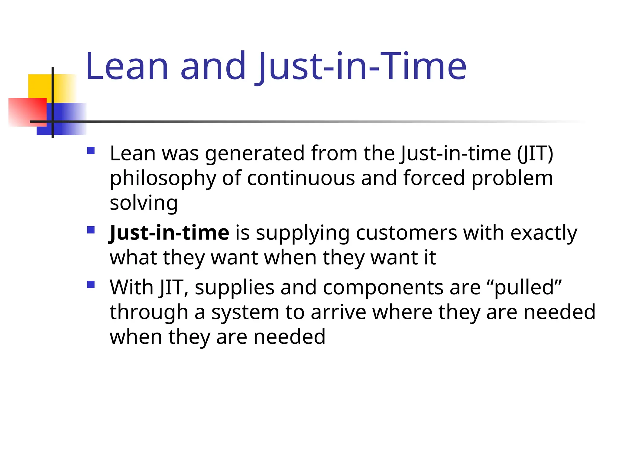 Lean and Just-in-Time
 Lean was generated from the Just-in-time (JIT)
philosophy of continuous and forced problem
solving
 Just-in-time is supplying customers with exactly
what they want when they want it
 With JIT, supplies and components are “pulled”
through a system to arrive where they are needed
when they are needed
 