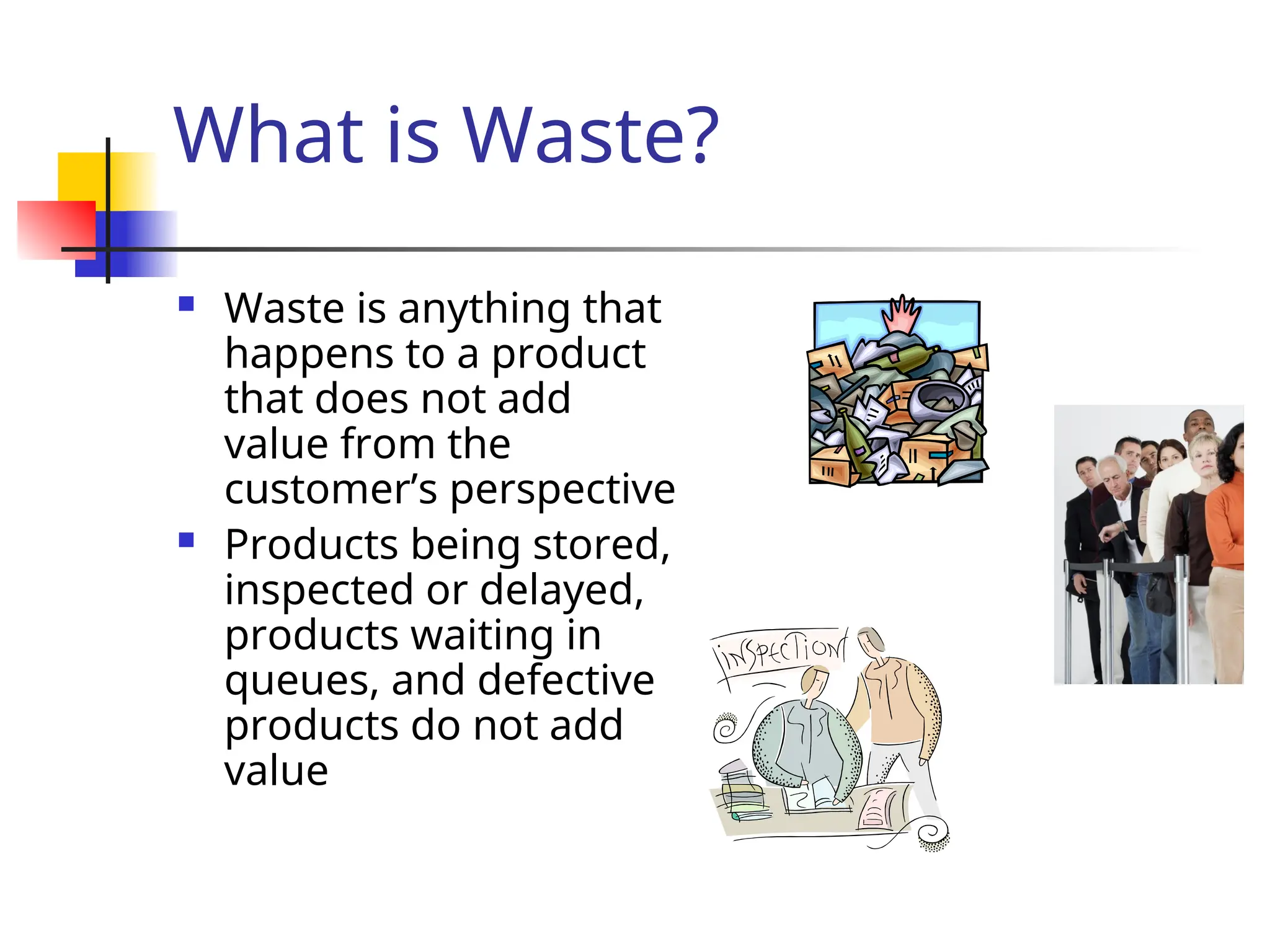What is Waste?
 Waste is anything that
happens to a product
that does not add
value from the
customer’s perspective
 Products being stored,
inspected or delayed,
products waiting in
queues, and defective
products do not add
value
 