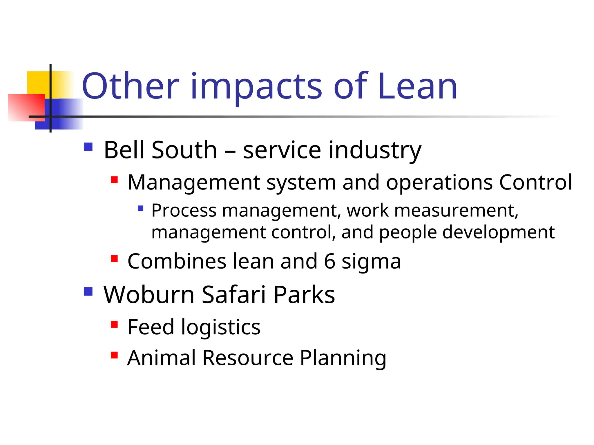 Other impacts of Lean
 Bell South – service industry
 Management system and operations Control

Process management, work measurement,
management control, and people development
 Combines lean and 6 sigma
 Woburn Safari Parks
 Feed logistics
 Animal Resource Planning
 