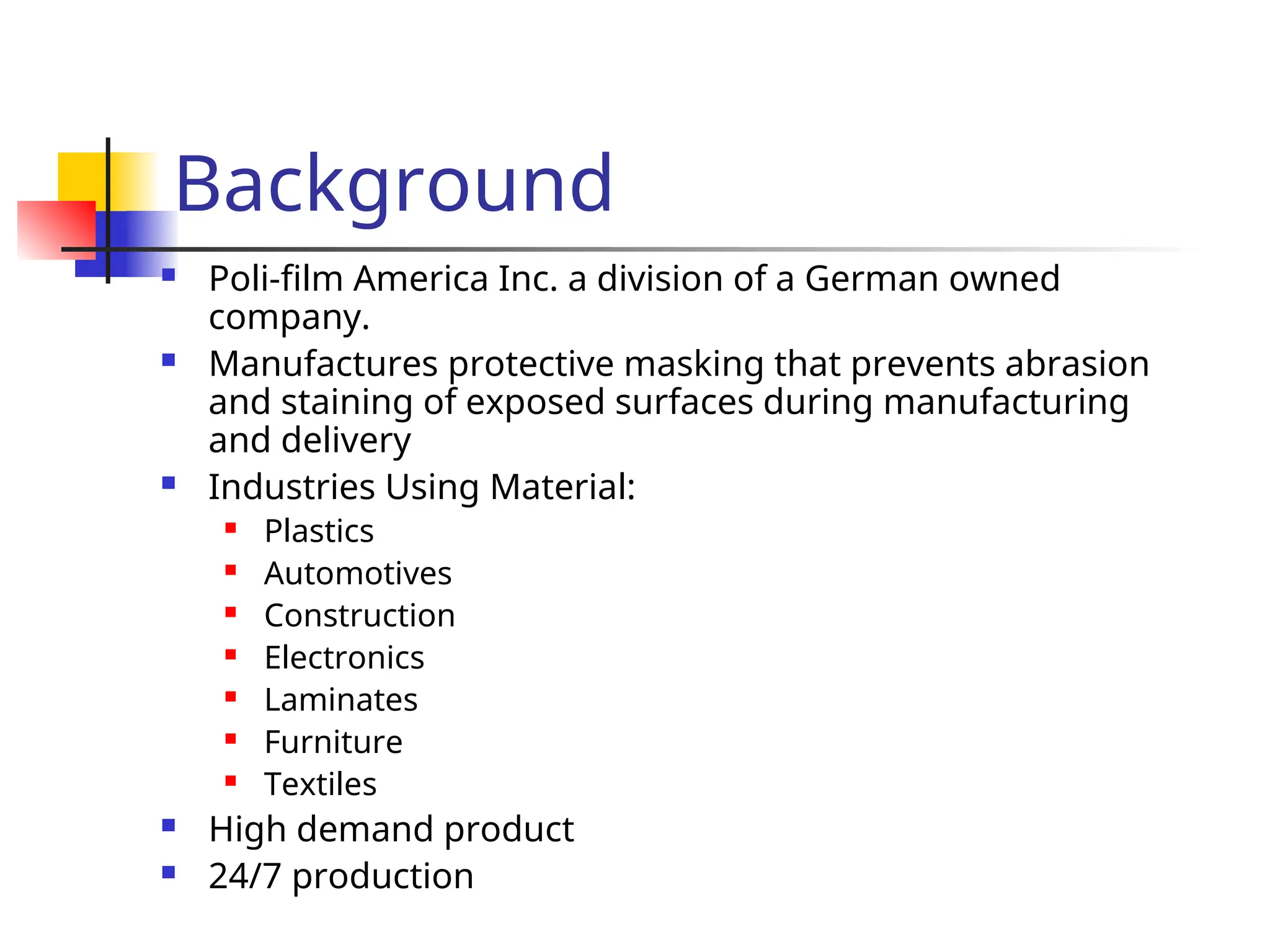 Background
 Poli-film America Inc. a division of a German owned
company.
 Manufactures protective masking that prevents abrasion
and staining of exposed surfaces during manufacturing
and delivery
 Industries Using Material:
 Plastics
 Automotives
 Construction
 Electronics
 Laminates
 Furniture
 Textiles
 High demand product
 24/7 production
 