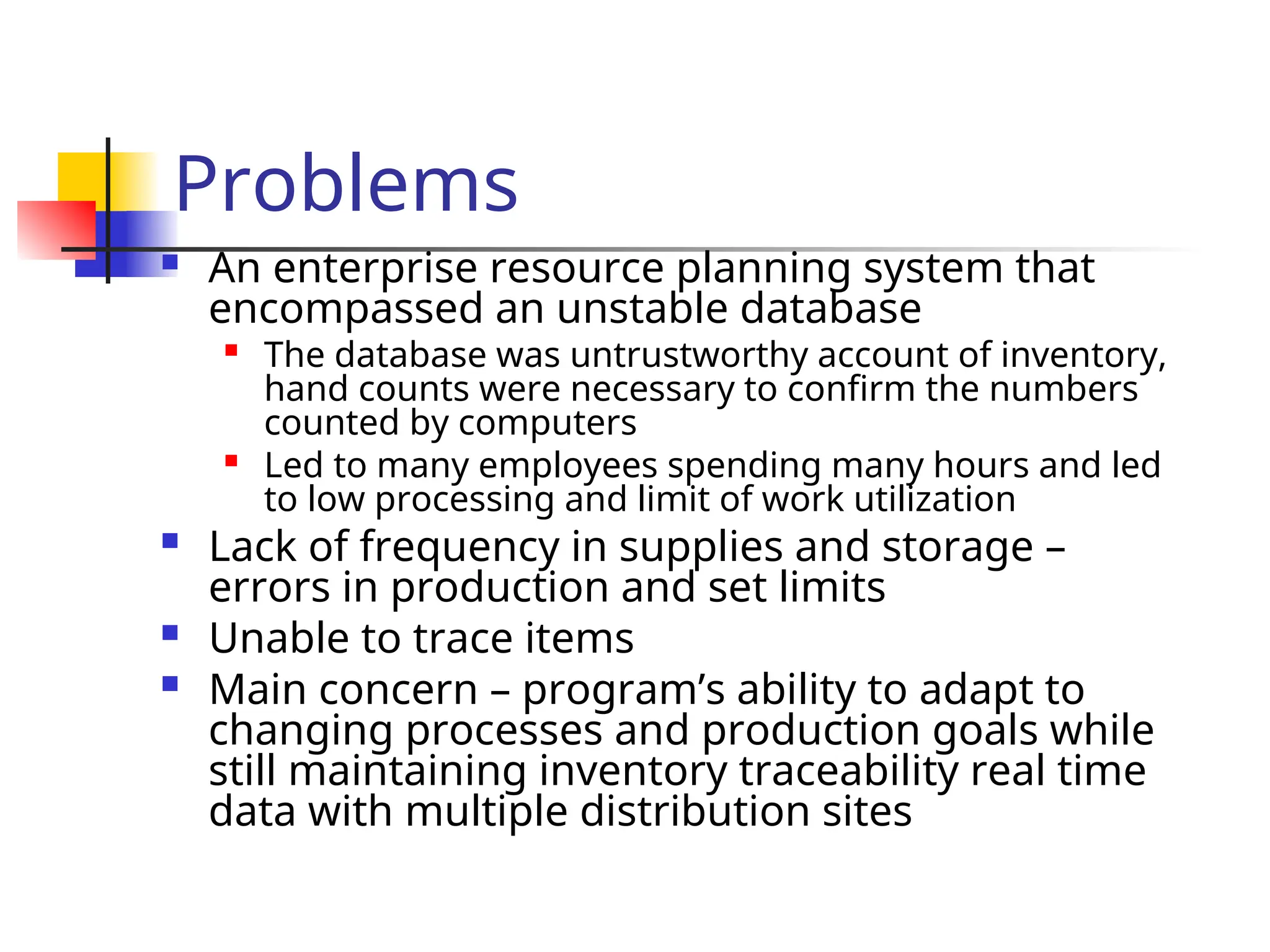 Problems
 An enterprise resource planning system that
encompassed an unstable database

The database was untrustworthy account of inventory,
hand counts were necessary to confirm the numbers
counted by computers

Led to many employees spending many hours and led
to low processing and limit of work utilization
 Lack of frequency in supplies and storage –
errors in production and set limits
 Unable to trace items
 Main concern – program’s ability to adapt to
changing processes and production goals while
still maintaining inventory traceability real time
data with multiple distribution sites
 