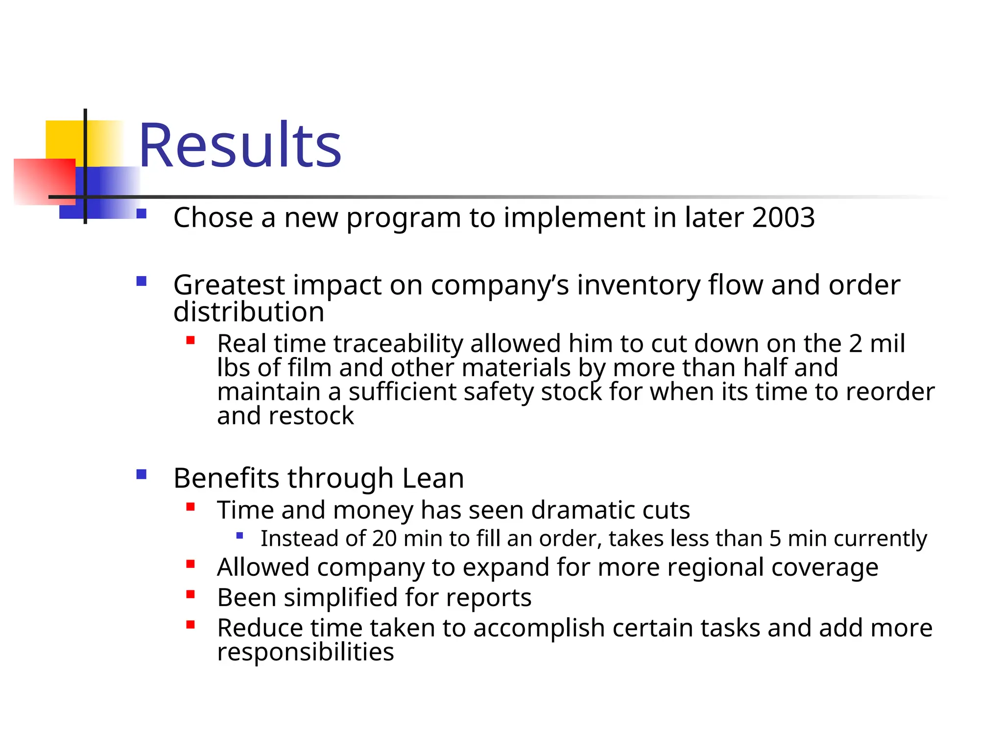 Results
 Chose a new program to implement in later 2003
 Greatest impact on company’s inventory flow and order
distribution

Real time traceability allowed him to cut down on the 2 mil
lbs of film and other materials by more than half and
maintain a sufficient safety stock for when its time to reorder
and restock
 Benefits through Lean

Time and money has seen dramatic cuts

Instead of 20 min to fill an order, takes less than 5 min currently

Allowed company to expand for more regional coverage

Been simplified for reports

Reduce time taken to accomplish certain tasks and add more
responsibilities
 