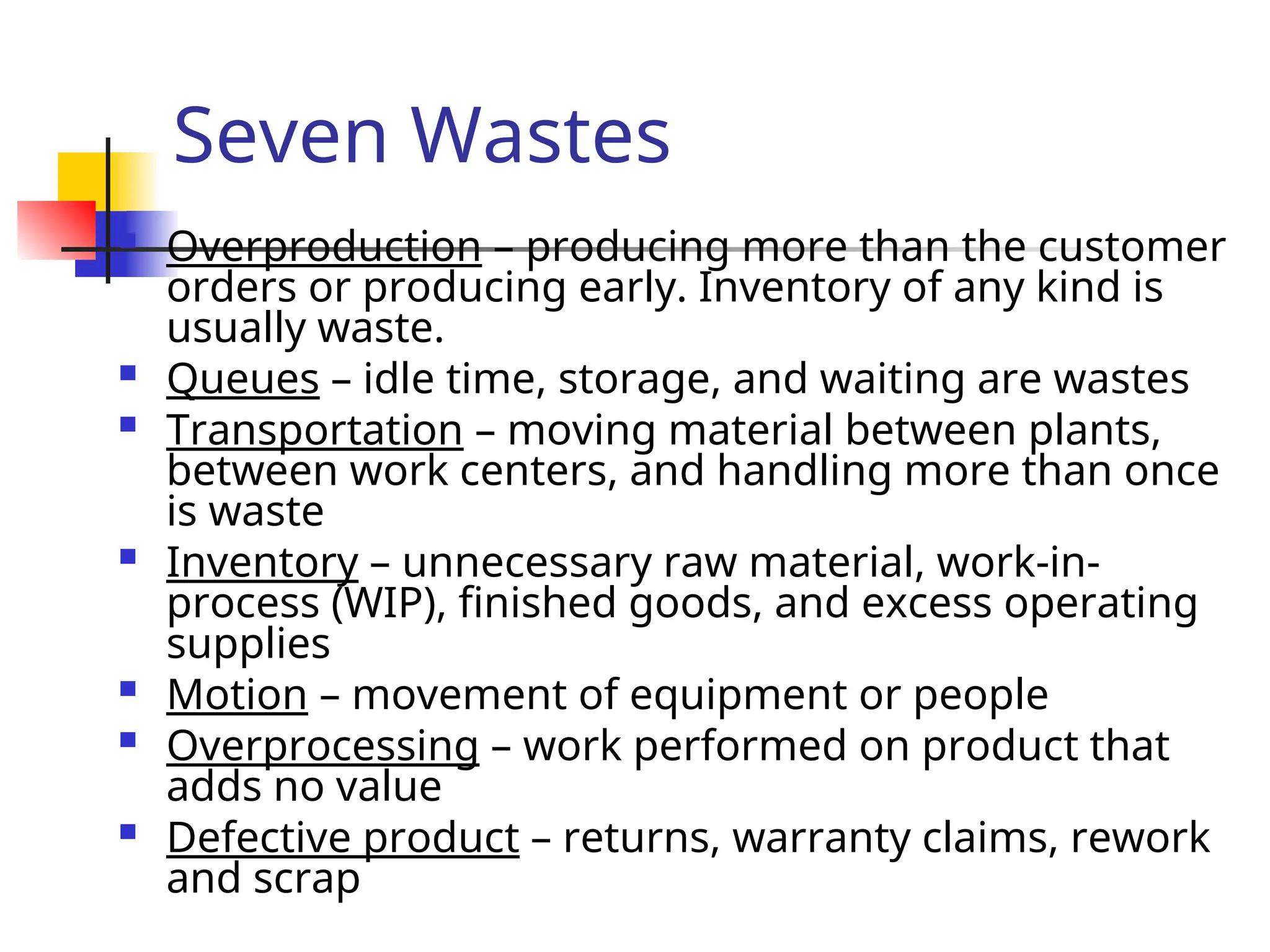 Seven Wastes
 Overproduction – producing more than the customer
orders or producing early. Inventory of any kind is
usually waste.
 Queues – idle time, storage, and waiting are wastes
 Transportation – moving material between plants,
between work centers, and handling more than once
is waste
 Inventory – unnecessary raw material, work-in-
process (WIP), finished goods, and excess operating
supplies
 Motion – movement of equipment or people
 Overprocessing – work performed on product that
adds no value
 Defective product – returns, warranty claims, rework
and scrap
 