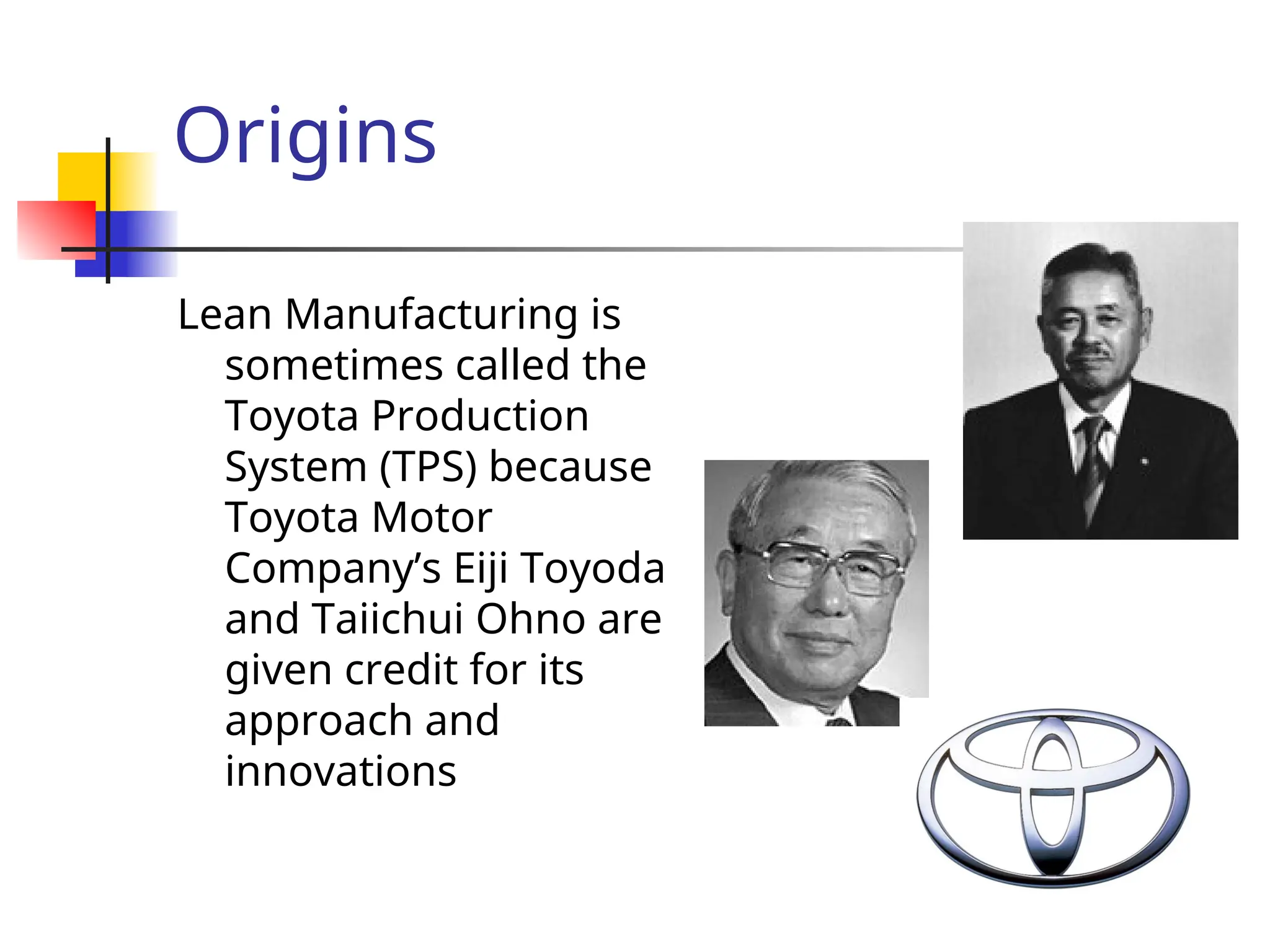Origins
Lean Manufacturing is
sometimes called the
Toyota Production
System (TPS) because
Toyota Motor
Company’s Eiji Toyoda
and Taiichui Ohno are
given credit for its
approach and
innovations
 