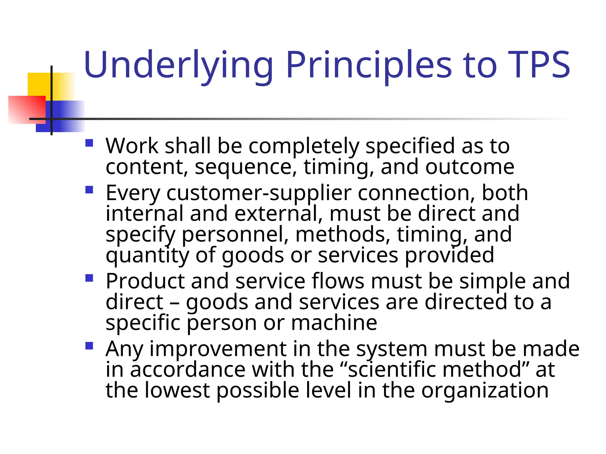 Underlying Principles to TPS
 Work shall be completely specified as to
content, sequence, timing, and outcome
 Every customer-supplier connection, both
internal and external, must be direct and
specify personnel, methods, timing, and
quantity of goods or services provided
 Product and service flows must be simple and
direct – goods and services are directed to a
specific person or machine
 Any improvement in the system must be made
in accordance with the “scientific method” at
the lowest possible level in the organization
 