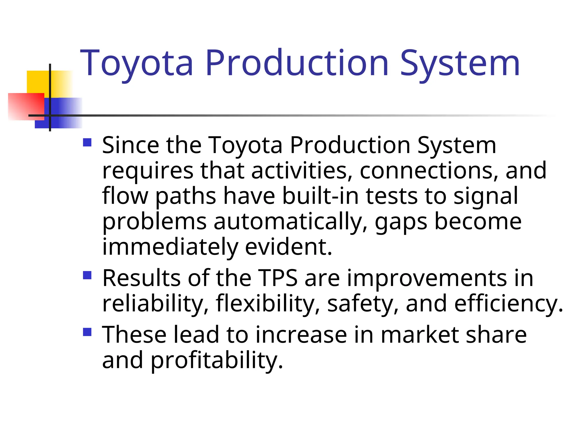 Toyota Production System
 Since the Toyota Production System
requires that activities, connections, and
flow paths have built-in tests to signal
problems automatically, gaps become
immediately evident.
 Results of the TPS are improvements in
reliability, flexibility, safety, and efficiency.
 These lead to increase in market share
and profitability.
 