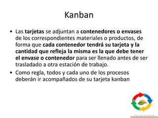 Kanban
• Las tarjetas se adjuntan a contenedores o envases
de los correspondientes materiales o productos, de
forma que cada contenedor tendrá su tarjeta y la
cantidad que refleja la misma es la que debe tener
el envase o contenedor para ser llenado antes de ser
trasladado a otra estación de trabajo.
• Como regla, todos y cada uno de los procesos
deberán ir acompañados de su tarjeta kanban
 
