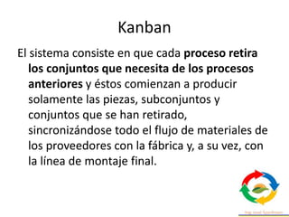 Kanban
El sistema consiste en que cada proceso retira
los conjuntos que necesita de los procesos
anteriores y éstos comienzan a producir
solamente las piezas, subconjuntos y
conjuntos que se han retirado,
sincronizándose todo el flujo de materiales de
los proveedores con la fábrica y, a su vez, con
la línea de montaje final.
 