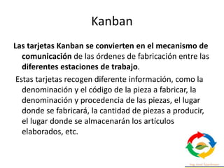 Kanban
Las tarjetas Kanban se convierten en el mecanismo de
comunicación de las órdenes de fabricación entre las
diferentes estaciones de trabajo.
Estas tarjetas recogen diferente información, como la
denominación y el código de la pieza a fabricar, la
denominación y procedencia de las piezas, el lugar
donde se fabricará, la cantidad de piezas a producir,
el lugar donde se almacenarán los artículos
elaborados, etc.
 