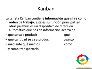 Kanban
La tarjeta Kanban contiene información que sirve como
orden de trabajo, esta es su función principal, en
otras palabras es un dispositivo de dirección
automático que nos da información acerca de
− que se va a producir que
− que cantidad se va a producir cuanto
− mediante que medios como
− y como transportarlo
 