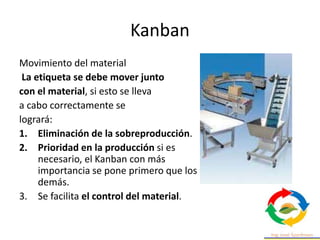 Kanban
Movimiento del material
La etiqueta se debe mover junto
con el material, si esto se lleva
a cabo correctamente se
logrará:
1. Eliminación de la sobreproducción.
2. Prioridad en la producción si es
necesario, el Kanban con más
importancia se pone primero que los
demás.
3. Se facilita el control del material.
 