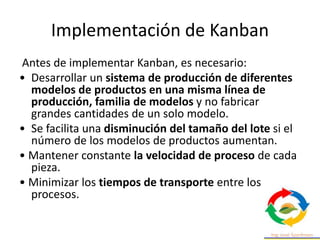 Implementación de Kanban
Antes de implementar Kanban, es necesario:
• Desarrollar un sistema de producción de diferentes
modelos de productos en una misma línea de
producción, familia de modelos y no fabricar
grandes cantidades de un solo modelo.
• Se facilita una disminución del tamaño del lote si el
número de los modelos de productos aumentan.
• Mantener constante la velocidad de proceso de cada
pieza.
• Minimizar los tiempos de transporte entre los
procesos.
 