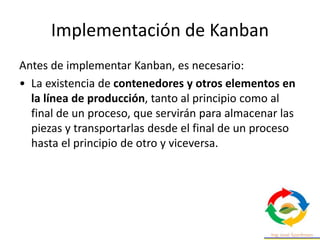 Implementación de Kanban
Antes de implementar Kanban, es necesario:
• La existencia de contenedores y otros elementos en
la línea de producción, tanto al principio como al
final de un proceso, que servirán para almacenar las
piezas y transportarlas desde el final de un proceso
hasta el principio de otro y viceversa.
 