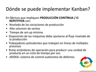 Dónde se puede implementar Kanban?
En fábricas que impliquen PRODUCCIÓN CONTÍNUA / O
REPETITIVA con:
• Nivelado de las variaciones de producción
• Alto volumen de ventas
• Tiempo de set-up mínimo
• Disposición de las máquinas debe ajustarse al flujo nivelado de
la producción
• Trabajadores polivalentes que trabajen en líneas de múltiples
procesos
• Rutas estándares de operación para producir una unidad de
producto en un ciclo de tiempo por vez.
• JIDOKA: sistema de control autónomo de defectos.
 