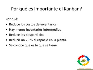 Por qué es importante el Kanban?
Por qué:
• Reduce los costos de inventarios
• Hay menos inventarios intermedios
• Reduce los desperdicios
• Reducir un 25 % el espacio en la planta.
• Se conoce que es lo que se tiene.
 