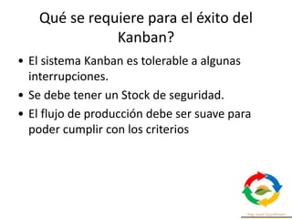 • El sistema Kanban es tolerable a algunas
interrupciones.
• Se debe tener un Stock de seguridad.
• El flujo de producción debe ser suave para
poder cumplir con los criterios
Qué se requiere para el éxito del
Kanban?
 