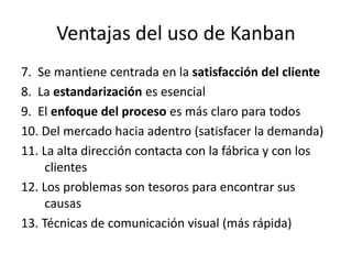 Ventajas del uso de Kanban
7. Se mantiene centrada en la satisfacción del cliente
8. La estandarización es esencial
9. El enfoque del proceso es más claro para todos
10. Del mercado hacia adentro (satisfacer la demanda)
11. La alta dirección contacta con la fábrica y con los
clientes
12. Los problemas son tesoros para encontrar sus
causas
13. Técnicas de comunicación visual (más rápida)
 