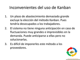 Inconvenientes del uso de Kanban
1. Un plazo de abastecimiento demasiado grande
excluye la elección del método Kanban. Pues
tendría desocupados a los trabajadores.
2. El sistema no tiene ninguna anticipación en caso de
fluctuaciones muy grandes e imprevisibles en la
demanda. Puede anticiparse a ellas pero no
solucionarlas.
3. Es difícil de imponerles este método a los
proveedores.
 