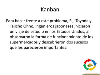 Kanban
Para hacer frente a este problema, Eiji Toyoda y
Taiicho Ohno, ingenieros japoneses ,hicieron
un viaje de estudio en los Estados Unidos, allí
observaron la forma de funcionamiento de los
supermercados y descubrieron dos sucesos
que les parecieron importantes:
 