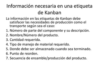 Información necesaria en una etiqueta
de Kanban
La información en las etiquetas de Kanban debe
satisfacer las necesidades de producción como el
transporte según sea el caso:
1. Número de parte del componente y su descripción.
2. Nombre/Número del producto.
3. Cantidad requerida.
4. Tipo de manejo de material requerido.
5. Donde debe ser almacenado cuando sea terminado.
6. Punto de reorden.
7. Secuencia de ensamble/producción del producto.
 