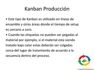 Kanban Producción
• Este tipo de Kanban es utilizado en líneas de
ensamble y otras áreas donde el tiempo de setup
es cercano a cero.
• Cuando las etiquetas no pueden ser pegadas al
material por ejemplo, si el material esta siendo
tratado bajo calor estas deberán ser colgadas
cerca del lugar de tratamiento de acuerdo a la
secuencia dentro del proceso.
 