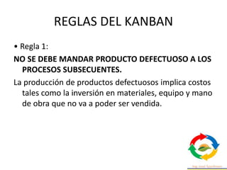 REGLAS DEL KANBAN
• Regla 1:
NO SE DEBE MANDAR PRODUCTO DEFECTUOSO A LOS
PROCESOS SUBSECUENTES.
La producción de productos defectuosos implica costos
tales como la inversión en materiales, equipo y mano
de obra que no va a poder ser vendida.
 