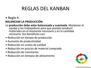 REGLAS DEL KANBAN
• Regla 4:
BALANCEAR LA PRODUCCIÓN.
La producción debe estar balanceada y suavizada. Mantener el
equipo y los trabajadores para que puedan producir
materiales en el momento necesario y en la cantidad
necesaria. Sus beneficios son:
• Reducción en tiempo de producción
• Aumento de productividad
• Reducción en costos de calidad
• Reducción en precios de material comprado
• Reducción de inventarios
• Reducción en tiempos de alistamiento
 