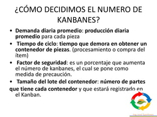 ¿CÓMO DECIDIMOS EL NUMERO DE
KANBANES?
• Demanda diaria promedio: producción diaria
promedio para cada pieza
• Tiempo de ciclo: tiempo que demora en obtener un
contenedor de piezas. (procesamiento o compra del
ítem)
• Factor de seguridad: es un porcentaje que aumenta
el número de kanbanes, el cual se pone como
medida de precaución.
• Tamaño del lote del contenedor: número de partes
que tiene cada contenedor y que estará registrado en
el Kanban.
 
