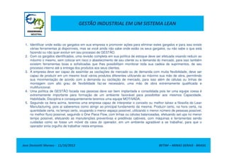 GESTÃO INDUSTRIAL EM UM SISTEMA LEAN
1. Identificar onde estão os gargalos em sua empresa e promover ações para eliminar estes gargalos e para isso existe
várias ferramentas já disponíveis, mas se você ainda não sabe onde estão os seus gargalos, ou não sabe o que está
fazendo ou não quer evoluir em seu processo de GESTÃO.
2. Com os gargalos identificados, uma revisão completa em sua política de estoque deve ser efetuada visando reduzir ao
máximo o mesmo, sem colocar em risco o abastecimento de seu cliente ou a demanda do mercado, para isso também
existem ferramentas boas e sofisticadas que lhes possibilitam monitorar toda sua cadeia de suprimentos, de seu
processo interno até a entrega dos produtos aos seus clientes.
3. A empresa deve ser capaz de assimilar as oscilações de mercado ou de demanda com muita flexibilidade, deve ser
capaz de produzir em um mesmo local vários produtos diferentes utilizando ao máximo sua mão de obra, permitindo
sua movimentação de acordo com a demanda ou oscilação de mercado, para isso além de células ou linhas de
Jose Donizetti Moraes - 11/10/2012 BETIM – MINAS GERAIS - BRASIL
sua movimentação de acordo com a demanda ou oscilação de mercado, para isso além de células ou linhas de
montagem com alto grau de flexibilidade faz-se necessário, uma mão de obra extremamente qualificada e
multifuncional.
4. Uma política de GESTÃO focada nas pessoas deve ser bem implantada e consolidada pois ter uma equipe coesa é
extremamente importante para formação de um ambiente favorável para possibilitar aos mesmos Capacidade,
Habilidade, Disciplina e consequentemente teremos uma equipe MOTIVADA.
5. Seguindo os itens acima, teremos uma empresa capaz de interpretar o conceito ou melhor talvez a filosofia do Lean
Manufacturing, pois ai saberemos como atingir ao principal fundamento da mesma: Produzir certo, na hora certa, na
quantidade certa, no tempo certo, ocupando o menor espaço possível, utilizando o menor número de pessoas possível,
no melhor fluxo possível, seguindo o One Piece Flow, com linhas ou células balanceadas, efetuando set ups no menor
tempo possível, efetuando as manutenções preventivas e preditivas cabíveis, com máquinas e ferramentas sendo
cuidadas como se fosse um móvel da casa do operador, em um ambiente agradável a se trabalhar, para que o
operador sinta orgulho de trabalhar nesta empresa.
 