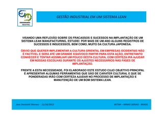 GESTÃO INDUSTRIAL EM UM SISTEMA LEAN
VISANDO UMA REFLEXÃO SOBRE OS FRACASSOS E SUCESSOS NA IMPLANTAÇÃO DE UM
SISTEMA LEAN MANUFACTURING, ESTUDEI POR MAIS DE UM ANO ALGUNS REGISTROS DE
SUCESSOS E INSUCESSOS, BEM COMO, MUITO DA CULTURA JAPONESA.
ÓBVIO QUE QUERER IMPLEMENTAR A CULTURA ORIENTAL EM EMPRESAS OCIDENTAIS NÃO
É FACTÍVEL E SERÁ ATÉ UM GRANDE EQUÍVOCO PARTIR PARA ESTA AÇÃO, ENTRETANTO
CONHECER E TENTAR ASSIMILIAR UM POUCO DESTA CULTURA, COM CERTEZA IRÁ AJUDAR
Jose Donizetti Moraes - 11/10/2012 BETIM – MINAS GERAIS - BRASIL
CONHECER E TENTAR ASSIMILIAR UM POUCO DESTA CULTURA, COM CERTEZA IRÁ AJUDAR
EM NOSSAS ESCOLHAS DURANTE OS AJUSTES NECESSÁRIOS NAS FASES DE
IMPLANTAÇÃO.
FRENTE A ESTA NECESSIDADE, FOI ELABORADO ESTE ESTUDO CUJO OBJETIVO PRINCIPAL
É APRESENTAR ALGUMAS FERRAMENTAS QUE SÃO DE CARATER CULTURAL E QUE SE
PONDERADAS IRÃO COM CERTEZA AJUDAR NO PROCESSO DE IMPLANTAÇÃO E
MANUTENÇÃO DE UM BOM SISTEMA LEAN.
 