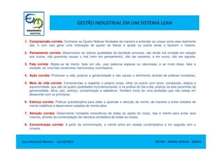 GESTÃO INDUSTRIAL EM UM SISTEMA LEAN
1. Compreensão correta: Conhecer as Quatro Nobres Verdades de maneira a entender as coisas como elas realmente
são, e com isso gerar uma motivação de querer se liberar e ajudar os outros seres a fazerem o mesmo.
2. Pensamento correto: Desenvolver as nobres qualidades da bondade amorosa, não tendo má vontade em relação
aos outros, não querendo causar o mal (nem em pensamento), não ser avarento, e em suma, não ser egoísta.
3. Fala correta: Abster-se de mentir, falar em vão, usar palavras ásperas ou caluniosas, e ao invés disso, falar a
verdade, ter uma fala construtiva, harmoniosa, conciliadora.
4. Ação correta: Promover a vida, praticar a generosidade e não causar o sofrimento através de práticas moralistas.
Jose Donizetti Moraes - 11/10/2012 BETIM – MINAS GERAIS - BRASIL
5. Meio de vida correto: Compreender e respeitar o próprio corpo, olhar os outros com amor, compaixão, alegria e
equanimidade, que são as quatro qualidades incomensuráveis, e na prática do dia-a-dia, praticar os seis paramitas da
generosidade, ética, paz, esforço, concentração e sabedoria. Também inclui ter uma profissão que não esteja em
desacordo com os princípios.
6. Esforço correto: Praticar autodisciplina para obter a quietude e atenção da mente, de maneira a evitar estados de
mente maléficos e desenvolver estados de mente sãos.
7. Atenção correta: Desenvolver completa consciência de todas as ações do corpo, fala e mente para evitar atos
insanos, através da contemplação da natureza verdadeira de todas as coisas.
8. Concentração correta: A partir da concentração, a mente entra em estado contemplativo e em seguida vem o
nirvana.
 