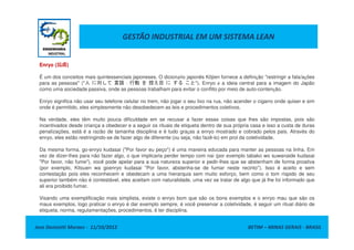GESTÃO INDUSTRIAL EM UM SISTEMA LEAN
Enryo (远虑远虑远虑远虑)
É um dos conceitos mais quintessenciais japoneses. O dicionário japonês Kōjien fornece a definição "restringir a fala/ações
para as pessoas" ("人 に対して 言語 · 行動 を 控え目 に する こと"). Enryo é a ideia central para a imagem do Japão
como uma sociedade passiva, onde as pessoas trabalham para evitar o conflito por meio de auto-contenção.
Enryo significa não usar seu telefone celular no trem, não jogar o seu lixo na rua, não acender o cigarro onde quiser e sim
onde é permitido, eles simplesmente não desobedecem as leis e procedimentos coletivos.
Na verdade, eles têm muito pouca dificuldade em se recusar a fazer essas coisas que lhes são impostas, pois são
incentivados desde criança a obedecer e a seguir os rituais de etiqueta dentro de sua própria casa e isso a custa de duras
Jose Donizetti Moraes - 11/10/2012 BETIM – MINAS GERAIS - BRASIL
incentivados desde criança a obedecer e a seguir os rituais de etiqueta dentro de sua própria casa e isso a custa de duras
penalizações, está é a razão de tamanha disciplina e é tudo graças a enryo mostrado e cobrado pelos pais. Através do
enryo, eles estão restringindo-se de fazer algo de diferente (ou seja, não fazê-lo) em prol da coletividade.
Da mesma forma, go-enryo kudasai ("Por favor eu peço") é uma maneira educada para manter as pessoas na linha. Em
vez de dizer-lhes para não fazer algo, o que implicaria perder tempo com nai (por exemplo tabako wo suwanaide kudasai
"Por favor, não fume"), você pode apelar para a sua natureza superior e pedir-lhes que se abstenham de forma proativa
(por exemplo, Kitsuen wa goenryo kudasai "Por favor, abstenha-se de fumar neste recinto"). Isso é aceito e sem
contestação pois eles reconhecem e obedecam a uma hierarquia sem muito esforço, bem como o tom ríspido de seu
superior também não é contestável, eles aceitam com naturalidade, uma vez se tratar de algo que já lhe foi informado que
ali era proibido fumar.
Visando uma exemplificação mais simplista, existe o enryo bom que são os bons exemplos e o enryo mau que são os
maus exemplos, logo praticar o enryo é dar exemplo sempre, é você preservar a coletividade, é seguir um ritual diário de
etiqueta, norma, regulamentações, procedimentos, é ter disciplina.
 
