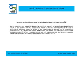 GESTÃO INDUSTRIAL EM UM SISTEMA LEAN
“ A MUITO SE FALA EM LEAN MANUFACTURING OU SISTEMA TOYOTA DE PRODUÇÃO”
MUITAS EMPRESAS BUSCAM IMPLANTAR EM SUA GESTÃO OS CONCEITOS DA TÃO SONHADA MANUFATURA
ENXUTA, O QUE DEVERIA SER UMA NECESSIDADE, PORÉM NA PRÁTICA TORNA-SE APENAS UM MEIO DE
MELHORAR O ASPECTO VISUAL DA MESMA E NÃO UMA FORMA OU MÉTODO DE SE ELIMINAR OS
Jose Donizetti Moraes - 11/10/2012 BETIM – MINAS GERAIS - BRASIL
MELHORAR O ASPECTO VISUAL DA MESMA E NÃO UMA FORMA OU MÉTODO DE SE ELIMINAR OS
DESPERDÍCIOS E ALCANÇAR RESULTADOS FINANCEIROS MELHORES. OS CONCEITOS TODOS DIZEM
CONHECER, MAS PRÁTICA-LOS POUCOS SABEM, O QUE COM O DECORRER DO TEMPO VIRA FRACASSO E
TORNA UMA EMPRESA SOMENTE ENXUTA MAS NÃO VERDADEIRAMENTE LEAN.
 