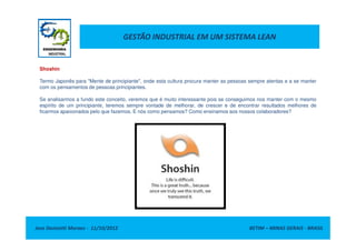 GESTÃO INDUSTRIAL EM UM SISTEMA LEAN
Shoshin
Termo Japonês para "Mente de principiante", onde esta cultura procura manter as pessoas sempre atentas e a se manter
com os pensamentos de pessoas principiantes.
Se analisarmos a fundo este conceito, veremos que é muito interessante pois se conseguimos nos manter com o mesmo
espírito de um principiante, teremos sempre vontade de melhorar, de crescer e de encontrar resultados melhores de
ficarmos apaixonados pelo que fazemos. E nós como pensamos? Como ensinamos aos nossos colaboradores?
Jose Donizetti Moraes - 11/10/2012 BETIM – MINAS GERAIS - BRASIL
 