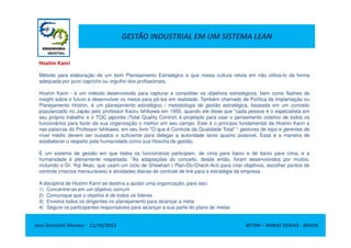 GESTÃO INDUSTRIAL EM UM SISTEMA LEAN
Hoshin Kanri
Método para elaboração de um bom Planejamento Estratégico e que nossa cultura reluta em não utiliza-lo da forma
adequada por puro capricho ou orgulho dos profissionais.
Hoshin Kanri - é um método desenvolvido para capturar e consolidar os objetivos estratégicos, bem como flashes de
insight sobre o futuro e desenvolver os meios para pô-los em realidade. Também chamado de Política de Implantação ou
Planejamento Hoshin, é um planejamento estratégico / metodologia de gestão estratégica, baseada em um conceito
popularizado no Japão pelo professor Kaoru Ishikawa em 1950, quando ele disse que "cada pessoa é o especialista em
seu próprio trabalho e o TQC japonês (Total Quality Control) é projetado para usar o pensamento coletivo de todos os
funcionários para fazer da sua organização o melhor em seu campo. Este é o princípio fundamental da Hoshin Kanri e
Jose Donizetti Moraes - 11/10/2012 BETIM – MINAS GERAIS - BRASIL
funcionários para fazer da sua organização o melhor em seu campo. Este é o princípio fundamental da Hoshin Kanri e
nas palavras do Professor Ishikawa, em seu livro "O que é Controle da Qualidade Total" “ gestores de topo e gerentes de
nível médio devem ser ousados o suficiente para delegar a autoridade tanto quanto possível. Essa é a maneira de
estabelecer o respeito pela humanidade como sua filosofia de gestão.
É um sistema de gestão em que todos os funcionários participam, de cima para baixo e de baixo para cima, e a
humanidade é plenamente respeitada. "As adaptações do conceito, desde então, foram desenvolvidos por muitos,
incluindo o Dr. Yoji Akao, que usam um ciclo de Shewhart ( Plan-Do-Check-Act) para criar objetivos, escolher pontos de
controle (marcos mensuráveis) e atividades diárias de controle de link para a estratégia da empresa.
A disciplina de Hoshin Kanri se destina a ajudar uma organização, para isso:
1) Concentre-se em um objetivo comum
2) Comunique que o objetivo é de todos os líderes
3) Envolva todos os dirigentes no planejamento para alcançar a meta
4) Segure os participantes responsáveis para alcançar a sua parte do plano de metas
 