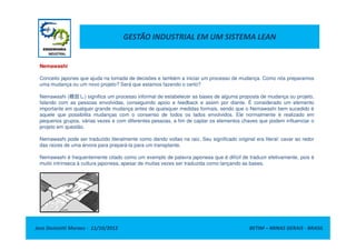 GESTÃO INDUSTRIAL EM UM SISTEMA LEAN
Nemawashi
Conceito japones que ajuda na tomada de decisões e também a iniciar um processo de mudança. Como nós preparamos
uma mudança ou um novo projeto? Será que estamos fazendo o certo?
Nemawashi (根回し) significa um processo informal de estabelecer as bases de alguma proposta de mudança ou projeto,
falando com as pessoas envolvidas, conseguindo apoio e feedback e assim por diante. É considerado um elemento
importante em qualquer grande mudança antes de quaisquer medidas formais, sendo que o Nemawashi bem sucedido é
aquele que possibilita mudanças com o consenso de todos os lados envolvidos. Ele normalmente é realizado em
pequenos grupos, várias vezes e com diferentes pessoas, a fim de captar os elementos chaves que podem influenciar o
projeto em questão.
Jose Donizetti Moraes - 11/10/2012 BETIM – MINAS GERAIS - BRASIL
projeto em questão.
Nemawashi pode ser traduzido literalmente como dando voltas na raiz. Seu significado original era literal: cavar ao redor
das raizes de uma árvore para prepará-la para um transplante.
Nemawashi é frequentemente citado como um exemplo de palavra japonesa que é difícil de traduzir efetivamente, pois é
muito intrínseca à cultura japonesa, apesar de muitas vezes ser traduzida como lançando as bases.
 
