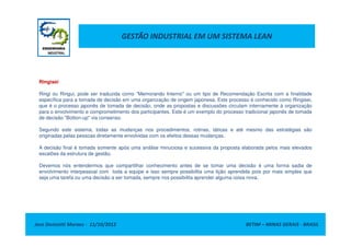 GESTÃO INDUSTRIAL EM UM SISTEMA LEAN
Ringisei
Ringi ou Ringui, pode ser traduzida como "Memorando Interno" ou um tipo de Recomendação Escrita com a finalidade
específica para a tomada de decisão em uma organização de origem japonesa. Este processo é conhecido como Ringisei,
que é o processo japonês de tomada de decisão, onde as propostas e discussões circulam internamente à organização
para o envolvimento e comprometimento dos participantes. Este é um exemplo do processo tradicional japonês de tomada
de decisão "Botton-up" via consenso.
Jose Donizetti Moraes - 11/10/2012 BETIM – MINAS GERAIS - BRASIL
Segundo este sistema, todas as mudanças nos procedimentos, rotinas, táticas e até mesmo das estratégias são
originadas pelas pessoas diretamente envolvidas com os efeitos dessas mudanças.
A decisão final é tomada somente após uma análise minuciosa e sucessiva da proposta elaborada pelos mais elevados
escalões da estrutura de gestão.
Devemos nós entendermos que compartilhar conhecimento antes de se tomar uma decisão é uma forma sadia de
envolvimento interpessoal com toda a equipe e isso sempre possibilita uma lição aprendida pois por mais simples que
seja uma tarefa ou uma decisão a ser tomada, sempre nos possibilita aprender alguma coisa nova.
 