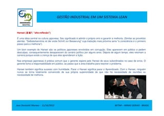 GESTÃO INDUSTRIAL EM UM SISTEMA LEAN
Hansei (反省反省反省反省?, "alto-reflexão")
É uma ideia central na cultura japonesa. Seu significado é admitir o próprio erro e garantir a melhoria. (Similar ao provérbio
alemão: "Selbsterkenntnis ist der erste Schritt zur Besserung" cuja tradução mais próxima seria "a consciência é o primeiro
passo para a melhoria").
Um bom exemplo do Hansei são os políticos japoneses envolvidos em corrupção. Eles aparecem em público e pedem
desculpas, consequentemente desaparecem do cenário político por alguns anos. Depois de algum tempo, eles retomam a
carreira porque existe a crença de que eles aprenderam a lição.
Jose Donizetti Moraes - 11/10/2012 BETIM – MINAS GERAIS - BRASIL
Nas empresas japonesas é prática comum que o gerente espere pelo Hansei de seus subordinados no caso de erros. O
gerente toma a responsabilidade em público, ao passo que a área trabalha para resolver o problema.
Hansei também significa sucesso com humildade. Parar o Hansei significa parar o Aprendizado. Com o Hansei, ninguém
nunca se torna totalmente convencido de sua própria superioridade de que não há necessidade de reuniões ou
necessidade de melhoria.
 