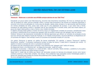 GESTÃO INDUSTRIAL EM UM SISTEMA LEAN
Yamazumi “Balancear e controlar seus NVAAs sempre atentos em seu Takt Time”
Estudando um pouco sobre Lean Manufacturing, encontrei esta ferramenta maravilhosa. No início eu verifiquei que ela
não me ajudaria em nada, procurei entender melhor o porque esta ferramenta é tão famosa em empresas japonesas e
encontrei uma forma de aplicação em minha área de atuação, desde então começei e fui aprimorando esta ferramenta
em minhas atividades de rotina, posso dizer então que fiz uma adaptação de sucesso, o que verão mais a frente,
entretanto de nada adianta mostrar o resultado final se não entendermos o conceito antes, para isso mostro abaixo um
pouco da origem deste gráfico e mais a frente o meu modelo otimizado.
O objetivo principal deste gráfico é mostrar de forma visual um mapeamento completo do processo, estratificando todos
os tempos e classificando-os em tempos que agregam valor ao produto e tempo que não agregam valor ao mesmo.
Gráficos Yamazumi são tipicamente encontrados em fábricas japonesas que utilizam os conceitos de produção enxuta
Jose Donizetti Moraes - 11/10/2012 BETIM – MINAS GERAIS - BRASIL
Gráficos Yamazumi são tipicamente encontrados em fábricas japonesas que utilizam os conceitos de produção enxuta
que ficou famosa pelo Sistema Toyota de Produção. E um método revolucionário, visual de identificar os desperdícios em
um processo de negócio. Este exemplo mostra um processo de impressão simples em uma loja.
Um grafico Yamazumi é apenas um gráfico de barras empilhadas. Em japonês, a palavra "Yamazumi" significa
literalmente "empilhar". O processo empresarial começa na base da coluna, e cada bloco é mostrado por minuto . O
objetivo é mostrar os tempos de ciclo e o processo do operador.
Os passos que são necessários para o processo, mas realmente não "agregam valor" estão em laranja.
As etapas que fazem uma diferença real - as etapas de execução - estão em verde.
Os resíduos no processo - o bloqueio ou o modo de falha - está em vermelho. Neste exemplo, o problema é uma quebra
de impressão da máquina que requer tempo e energia.
Neste item 3, estão são as falhas que devem ser eliminados através de técnicas de produção enxuta como kaizen
(melhoria contínua) e Poka-Yoke (simples, mas eficaz). Para problemas mais avançados outras metodologias podem e
devem ser utilizadas para analisar as causas dos problemas como: Genba, DMAIC, Etc...
As cinco vantagens do Yamazumi.
 