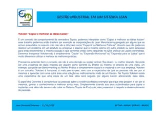 GESTÃO INDUSTRIAL EM UM SISTEMA LEAN
Yokoten “Copiar e melhorar as idéias kaizen”
É um conceito de comportamento da vencedora Toyota, podemos interpretar como “Copiar e melhorar as idéias kaizen”
esse trabalho podemos então trasferir por exemplo as interpretações do Lean Manufactoring pregado por alguns que se
acham entendidos no assunto mas não são e difundem como "Expandir as Melhores Práticas", dizendo que não podemos
resolver um problema em um produto ou processo e esperar que o mesmo ocorra em outro produto ou outro processo
para então implementar a mesma solução e que devemos então como requerido no QSB praticar as Lições Aprendidas.
Devemos Interpretar Yokoten não é simplesmente "Copiar" ou "Expansão Horizontal" ou "Expansão para os Lados" que é
muito diferente e utilizar e mehorar as melhores práticas.
Jose Donizetti Moraes - 11/10/2012 BETIM – MINAS GERAIS - BRASIL
Precisamos entender bem o conceito, ele não é uma decisão ou opção vertical (Top-down), ou melhor dizendo não pode
ser uma exigência de cópia imposta por alguém como Gerente ou Diretor ou mesmo vir através de uma visita, um
exemplo que pode ser Benchmarking ou Melhor Prática e simplesmente copia-lo e implantá-lo em sua empresa, Yokoten
é um conceito, Yokoten é horizonal, é mais peer-to-peer, vem com a expectativa de que as pessoas vão ver por si
mesmos e aprender com uma outra área uma solução ou melhoramento vindo de um Kaizen. Na Toyota Yokoten existe
uma expectativa de que uma cópia de um boa idéia será seguida por alguns kaizen adicionando essa idéia.
O papel dos Gerentes é conscientizar as pessoas sobre a existência desses exemplos para que eles possam ir ver por si
mesmos, ganhar o conhecimento e melhorar ainda mais. Simplesmente dizendo aos seus subordinados para copiar e
implantar uma idéia não serve e não cabe no Sistema Toyota de Produção, eles preservam o respeito e desenvolvimento
de pessoas.
 