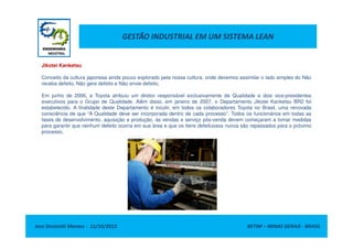 GESTÃO INDUSTRIAL EM UM SISTEMA LEAN
Jikotei Kanketsu
Conceito da cultura japonesa ainda pouco explorado pela nossa cultura, onde devemos assimilar o lado simples do Não
receba defeito, Não gere defeito e Não envie defeito.
Em junho de 2006, a Toyota atribuiu um diretor responsável exclusivamente de Qualidade e dois vice-presidentes
executivos para o Grupo de Qualidade. Além disso, em janeiro de 2007, o Departamento Jikotei Kanketsu BR2 foi
estabelecido. A finalidade deste Departamento é incutir, em todos os colaboradores Toyota no Brasil, uma renovada
consciência de que “A Qualidade deve ser incorporada dentro de cada processo”. Todos os funcionários em todas as
fases de desenvolvimento, aquisição e produção, às vendas e serviço pós-venda devem começaram a tomar medidas
para garantir que nenhum defeito ocorra em sua área e que os itens defeituosos nunca são repassados para o próximo
Jose Donizetti Moraes - 11/10/2012 BETIM – MINAS GERAIS - BRASIL
para garantir que nenhum defeito ocorra em sua área e que os itens defeituosos nunca são repassados para o próximo
processo.
 