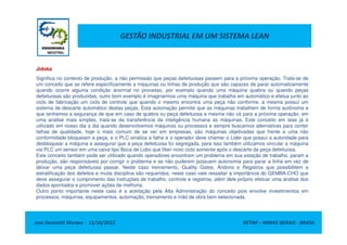 GESTÃO INDUSTRIAL EM UM SISTEMA LEAN
Jidoka
Significa no contexto de produção, a não permissão que peças defeituosas passem para a próxima operação. Trata-se de
um conceito que se refere especificamente a máquinas ou linhas de produção que são capazes de parar automaticamente
quando ocorre alguma condição anormal no processo, por exemplo quando uma máquina quebra ou quando peças
defeituosas são produzidas, outro bom exemplo é imaginarmos uma máquina que trabalha em automático e efetua junto ao
ciclo de fabricação um ciclo de controle que quando o mesmo encontra uma peça não conforme, a mesma possui um
sistema de descarte automático destas peças. Esta automação permite que as máquinas trabalhem de forma autônoma e
que tenhamos a segurança de que em caso de quebra ou peça defeituosa a mesma não vá para a próxima operação, em
uma análise mais simples, trata-se da transferência da inteligência humana as máquinas. Este conceito em tese já é
Jose Donizetti Moraes - 11/10/2012 BETIM – MINAS GERAIS - BRASIL
uma análise mais simples, trata-se da transferência da inteligência humana as máquinas. Este conceito em tese já é
utilizado em nosso dia a dia quando desenvolvemos máquinas ou processos e sempre buscamos alternativas para conter
falhas de qualidade, hoje o mais comum de se ver em empresas, são máquinas objetivadas que frente a uma não
conformidade bloqueiam a peça, e o PLC sinaliza a falha e o operador deve chamar o Lider que possui a autoridade para
desbloquear a máquina e assegurar que a peça defeituosa foi segregada, para isso também utilizamos vincular a máquina
via PLC um sensor em uma caixa tipo Boca de Lobo que líber novo ciclo somente após o descarte da peça defeituosa.
Este conceito também pode ser utilizado quando operadores encontram um problema em sua estação de trabalho, param a
produção, são responsáveis por corrigir o problema e se não puderem possuem autonomia para parar a linha em vez de
deixar uma peça defeituosa passar. Neste caso treinamento, Quality Gates, Andons e Registros que possibilitem a
estratificação dos defeitos e muita disciplina são requeridos, neste caso vale ressaltar a importância do GEMBA-CHO que
deve assegurar o cumprimento das instruções de trabalho, controle e registros, além dele próprio efetuar uma análise dos
dados apontados e promover ações de melhoria.
Outro ponto importante neste caso é a aceitação pela Alta Administração do conceito pois envolve investimentos em
processos, máquinas, equipamentos, automação, treinamento e mão de obra bem selecionada.
 
