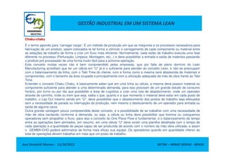 GESTÃO INDUSTRIAL EM UM SISTEMA LEAN
Chaku-chaku
É o termo japonês para “carregar carga”. É um método de produção em que as máquinas e os processos necessários para
fabricação de um produto, sejam colocados te tal forma a otimizar o carregamento de cada componente ou material entre
as estações de trabalho de forma a criar um fluxo mais eficiente. Normalmente, cada estão de trabalho executa uma fase
diferente no processo (Perfuração, Limpeza, Montagem, etc...) e deve possibilitar a entrada e saída de materiais passando
o produto pré processado de uma forma muito fácil para a próxima operação.
Este conceito muitas vezes não é bem compreendido pelas empresas, que por falta de pleno domínio do Lean
Manufactoring acreditam que ter um célula em “U” já é o suficiente para atender ao conceito Lean, e não se preocupam
com o balanceamento da linha, com o Takt Time do cliente, com a forma como a mesma será abastecida de materiais e
componentes, com o tamanho da área ocupada e principalmente com a utilização adequada da mão de obra frente ao Takt
Time.
Jose Donizetti Moraes - 11/10/2012 BETIM – MINAS GERAIS - BRASIL
Time.
Entender o conceito Chaku Chaku, é basicamente saber que em uma linha ou célula, a mesma deve possuir material ou
componente suficiente para atender a uma determinada demanda, para isso precisam de um grande estudo de consumo
horário, por turno ou por dia que possibilite a área de Logística a criar uma rota de abastecimento, onde um operador
através de carrinho, trolle ou trem que seja, saiba o que, quanto e a que momento o material deve estar em cada posto de
trabalho, o Lay Out mesmo sendo em “U”, deve possibilitar que o abastecimento dos postos de trabalho seja efetuados
sem a necessidade de parada ou interrupção da produção, nem mesmo o deslocamento de um operador para entrada ou
saída de alguma caixa.
Outra grande vantagem pouco compreendida deste conceito, é a possibilidade de se trabalhar com uma necessidade de
mão de obra oscilando conforme a demanda, ou seja, a célula ou linha deve possibilitar que tiremos ou coloquemos
operadores sem atrapalhar o fluxo, para isso o conceito do One Piece Flow é fundamental, e o balanceamento de tempo
entre as operações bem alinhados, em resumo, em uma célula “U” deve existir uma planilha detalhada com o tempo de
cada operação e a quantidade de peças capaz de ser produzida de acordo com o número da mão obra utilizada, e assim
o GEMBA-CHO poderá administrar de forma mais eficaz sua equipe. Os operadores quando em quantidade inferior ao
total de operações devem trabalhar em mais que um posto de trabalho.
 