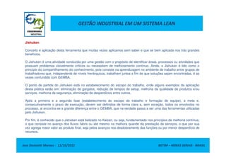 GESTÃO INDUSTRIAL EM UM SISTEMA LEAN
Jishuken
Conceito e aplicação desta ferramenta que muitas vezes aplicamos sem saber e que se bem aplicada nos trás grandes
benefícios.
O Jishuken é uma atividade conduzida por uma gestão com o propósito de identificar áreas, processos ou atividades que
possuam problemas visivelmente críticos ou necessitem de melhoramento contínuo. Ainda, o Jishuken é tido como o
princípio do compartilhamento do conhecimento, pois consiste na aprendizagem no ambiente de trabalho entre grupos de
trabalhadores que, independente de níveis hierárquicos, trabalham juntos a fim de que soluções sejam encontradas, é as
vezes confundido com GEMBA.
Jose Donizetti Moraes - 11/10/2012 BETIM – MINAS GERAIS - BRASIL
O ponto de partida do Jishuken está no estabelecimento do escopo do trabalho, onde alguns exemplos da aplicação
desta prática estão em: eliminação de gargalos, redução de tempos de setup, melhoria da qualidade de produtos e/ou
serviços, melhoria da segurança, eliminação de desperdícios entre outros.
Após a primeira e a segunda fase (estabelecimento do escopo do trabalho e formação de equipe), a meta e,
consecutivamente o prazo de execução, devem ser definidos de forma clara a, sem exceção, todos os envolvidos no
processo, ai encontra-se a grande diferença entre o GEMBA, que na verdade passa a ser uma das ferramentas utilizadas
pelo Jishuken.
Por fim, é conhecido que o Jishuken está balizado no Kaizen, ou seja, fundamentado nos princípios de melhoria contínua,
o que consiste no avanço dos fluxos fabris ou até mesmo na melhora quando da prestação de serviços, o que por sua
vez agrega maior valor ao produto final, seja pelos avanços nos desdobramento das funções ou por menor desperdício de
recursos.
 