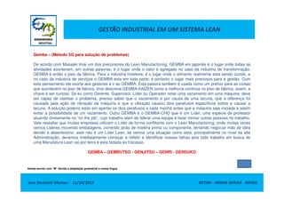 GESTÃO INDUSTRIAL EM UM SISTEMA LEAN
Gemba – (Método 5G para solução de problemas)
De acordo com Masaaki Imai um dos precursores do Lean Manufactoring, GEMBA em japonês é o lugar onde todas as
atividades acontecem, em outras palavras, é o lugar onde o valor é agregado no caso da industria de transformação,
GEMBA é então o piso da fábrica. Para a industria hoteleira, é o lugar onde o alimento realmente esta sendo cozido, e
no caso da industria de serviços o GEMBA esta em toda parte, é portanto o lugar mais preciosos para a gestão. Com
este pensamento ele exorta aos gestores a ir ao GEMBA. Esta palavra também é usada como um prefixo para as coisas
que acontecem no piso de fábrica. Imai descreve GEMBA KAIZEN como a melhoria continua no piso de fábrica, assim, a
chave é ser curioso. Se eu como Gerente, Supervisor, Líder ou Operador notar uma vazamento em uma máquina, deve
ser capaz de rastrear o problema, preciso saber que o vazamento é por causa de uma lacuna, que a diferença foi
Jose Donizetti Moraes - 11/10/2012 BETIM – MINAS GERAIS - BRASIL
ser capaz de rastrear o problema, preciso saber que o vazamento é por causa de uma lacuna, que a diferença foi
causada pela ação de vibração da máquina e que a vibração causou dois parafusos específicos soltos e causar a
lacuna. A solução poderia estar em apertar os dois parafusos a cada manhã antes que a máquina seja iniciada e assim
evitar a possibilidade de um vazamento. Outro GEMBA é o GEMBA-CHO que é um Líder, uma espécie de professor
atuando diretamente no “on the job”, cujo trabalho alem de liderar uma equipe é fazer treinar outras pessoas no trabalho.
Vale ressaltar que muitas empresas utilizam o Líder de forma conflitante com o Lean Manufactoring, onde muitas vezes
vemos Lideres movendo embalagens, correndo atrás de matéria prima ou componente, tentando negociar mão de obra
devido a absenteísmo, este não é um Líder Lean, se vemos uma situação como esta, principalmente no nível da alta
Administração, devemos imediatamente começar a refletir e identificar nossas falhas pois todo trabalho em busca de
uma Manufatura Lean vai por terra e esta fadada ao fracasso.
GEMBA – GEMBUTSO - GENJITSU – GENRI - GENSUKO
Genba escrito com “M” devido a adaptação gramatical a nossa língua
 